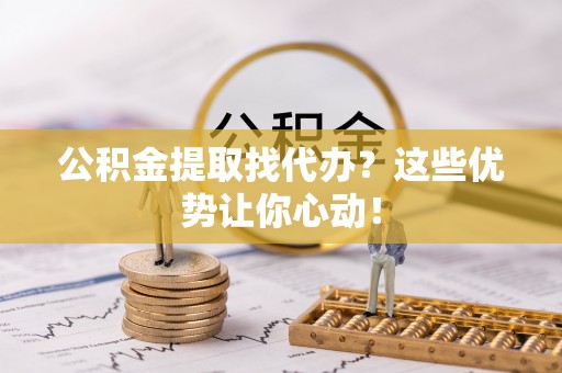 冷水滩公积金提取找代办？这些优势让你心动！