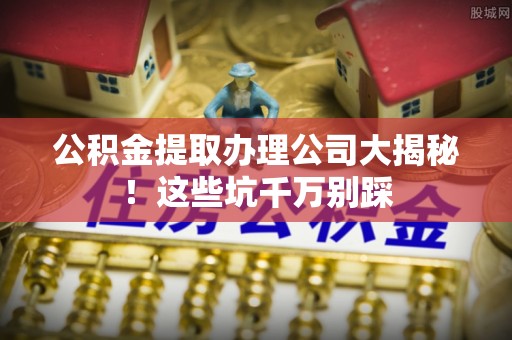 冷水滩公积金提取办理公司大揭秘！这些坑千万别踩